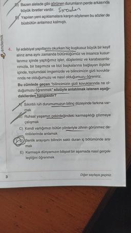 endemik
D) Bazen alelade gibi görünen durumların perde arkasında
büyük ibretler vardır. Sprader
3
Yapılan yeni açıklamalara karşın söylenen bu sözler de
büsbütün anlamsız kalmıştı.
4. İyi edebiyat yapıtlarını okurken hiç kuşkusuz büyük bir keyif
alırız ama aynı zamanda bütünlüğümüz ve insanca kusur-
larımız içinde yaptığımız işler, düşlerimiz ve karabasanla-
rımızla, bir başımıza ve bizi başkalarına bağlayan ilişkiler
içinde, toplumdaki imgemizde ve bilincimizin gizli kovukla-
rinda ne olduğumuzu ve nasıl olduğumuzu öğreniriz.
Bu cümlede geçen "bilincimizin gizli kovuklarında ne ol-
duğumuzu öğrenmek" sözüyle anlatılmak istenen aşağı-
dakilerden hangisidir?
Sıkıntılı ruh durumumuzun bilinç düzeyinde farkına var-
mak
6) Ruhsal yaşamın çekirdeğindeki karmaşıklığı çözmeye
çalışmak
C) Kendi varlığımızı bütün yönleriyle zihnin görünmez de-
rinliklerinde anlamak
Benlik arayışını bilincin saklı duran iç bölümünde ara-
mak
E) Karmaşık dünyamızın bilişsel bir aşamada nasıl gerçek-
leştiğini öğrenmek
Diğer sayfaya geçiniz.