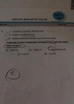 gazlar
ASİTLER, BAZLAR VE TUZLAR
E
I. Limonun mermeri aşındırması
II. Kirecin söndürülmesi
III. Karbondioksidin kireçli suyu bulandırması
Yukarıda verilen olaylardan hangilerinde asit-baz tepki-
mesi oluşur?
A) Yalnızl
D) II ve III
UNITE
08
B) Yalnız II
Test 02
Yalnı
Yalnız III
E) I ve III