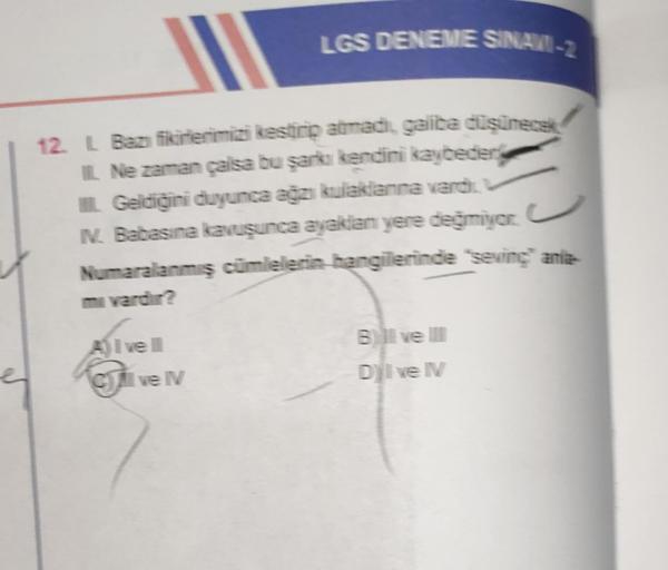 LGS DENEME SINAVI-2
12. L Bazı fikirlerimizi kestirip atmadi, galita düşünecek
IL Ne zaman çalsa bu şarkı kendini kaybeder
IL Geldiğini duyunca ağzı kulaklanna vardi.
N. Babasına kavuşunca ayaklan yere değmiyor.
Numaralanmış cümlelerin hangilerinde sevinç