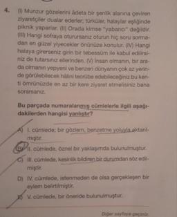 4. (1) Munzur gözelerini âdeta bir şenlik alanına çeviren
ziyaretçiler dualar ederler; türküler, halaylar eşliğinde
piknik yaparlar. (II) Orada kimse "yabancı" değildir.
(III) Hangi sofraya oturursanız oturun hiç soru sorma-
dan en güzel yiyecekler önünüze konulur. (IV) Hangi
halaya girerseniz girin bir tebessüm ile kabul edilirsi-
niz de tutarsınız ellerinden. (V) insan olmanın, bir ara-
da olmanın yepyeni ve benzeri dünyanın çok az yerin-
de görülebilecek hâlini tecrübe edebileceğiniz bu ken-
ti ömrünüzde en az bir kere ziyaret etmelisiniz bana
sorarsanız.
Bu parçada numaralanmış cümlelerle ilgili aşağı-
dakilerden hangisi yanlıştır?
A) 1. cümlede; bir gözlem, benzetme yoluyla aktarıl-
mıştır.
B II. cümlede, öznel bir yaklaşımda bulunulmuştur.
C) III. cümlede, kesinlik bildiren bir durumdan söz edil-
miştir.
D) IV. cümlede, istenmeden de olsa gerçekleşen bir
eylem belirtilmiştir.
E) V. cümlede, bir öneride bulunulmuştur.
Diğer sayfaya geçiniz.