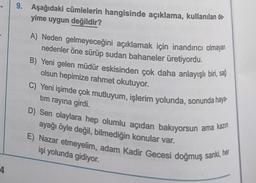 4
9. Aşağıdaki cümlelerin hangisinde açıklama, kullanılan de
yime uygun değildir?
A) Neden gelmeyeceğini açıklamak için inandırıcı olmayan
nedenler öne sürüp sudan bahaneler üretiyordu.
B) Yeni gelen müdür eskisinden çok daha anlayışlı biri, sağ
olsun hepimize rahmet okutuyor.
C) Yeni işimde çok mutluyum, işlerim yolunda, sonunda haya-
tim rayına girdi.
D) Sen olaylara hep olumlu açıdan bakıyorsun ama kazın
ayağı öyle değil, bilmediğin konular var.
E) Nazar etmeyelim, adam Kadir Gecesi doğmuş sanki, her
işi yolunda gidiyor.