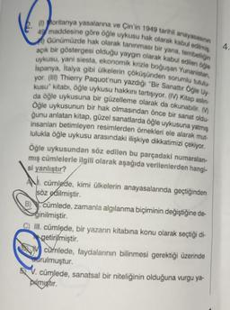 (1) Moritanya yasalarına ve Çin'in 1949 tarihli anayasasının
49 maddesine göre öğle uykusu hak olarak kabul edilmiş.
) Günümüzde hak olarak tanınması bir yana, tembelliğin
açık bir göstergesi olduğu yaygın olarak kabul edilen öğle
uykusu, yani siesta, ekonomik krizle boğuşan Yunanistan,
İspanya, İtalya gibi ülkelerin çöküşünden sorumlu tutulu
yor. (III) Thierry Paquot'nun yazdığı "Bir Sanattır Öğle Uy-
kusu" kitabı, öğle uykusu hakkını tartışıyor. (IV) Kitap aslin-
da öğle uykusuna bir güzelleme olarak da okunabilir. (
Öğle uykusunun bir hak olmasından önce bir sanat oldu-
ğunu anlatan kitap, güzel sanatlarda öğle uykusuna yatmış
insanları betimleyen resimlerden örnekleri ele alarak mut-
lulukla öğle uykusu arasındaki ilişkiye dikkatimizi çekiyor.
Öğle uykusundan söz edilen bu parçadaki numaralan-
mış cümlelerle ilgili olarak aşağıda verilenlerden hangi-
si yanlıştır?
Ncümlede, kimi ülkelerin anayasalarında geçtiğinden
söz edilmiştir.
cümlede, zamanla algılanma biçiminin değiştiğine de-
ginilmiştir.
III. cümlede, bir yazarın kitabına konu olarak seçtiği di-
getirilmiştir.
cumlede, faydalarının bilinmesi gerektiği üzerinde
drulmuştur.
V. cümlede, sanatsal bir niteliğinin olduğuna vurgu ya-
pulmiştir.
4