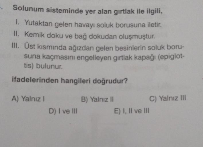 Solunum sisteminde yer alan gırtlak ile ilgili,
1. Yutaktan gelen havayı soluk borusuna iletir.
II. Kemik doku ve bağ dokudan oluşmuştur.
III. Üst kısmında ağızdan gelen besinlerin soluk boru-
suna kaçmasını engelleyen gırtlak kapağı (epiglot-
tis) bulunur