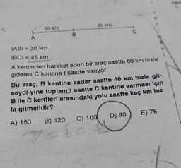 30 km
B
45 km
A
IABI= 30 km
IBCI= 45 km
A kentinden hareket eden bir araç saatte 60 km hızla
giderek C kentine t saatte varıyor.
Bu araç, B kentine kadar saatte 40 km hızla git-
seydi yine toplam t saatte C kentine varması için
B ile C kentleri arasındaki yolu saatte kaç km hız-
la gitmelidir?
A) 150 B) 120 C) 100
D) 90
E) 75
hare