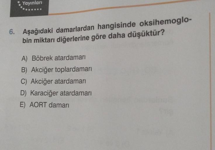 Yayınları
6. Aşağıdaki damarlardan hangisinde oksihemoglo-
bin miktarı diğerlerine göre daha düşüktür?
A) Böbrek atardamarı
B) Akciğer toplardamarı
C) Akciğer atardamarı
D) Karaciğer atardamarı
E) AORT damarı