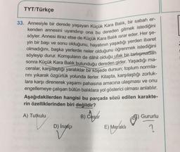 TYT/Türkçe
33. Annesiyle bir derede yaşayan Küçük Kara Balık, bir sabah er-
kenden annesini uyandırıp ona bu dereden gitmek istediğini
söyler. Annesi itiraz etse de Küçük Kara Balık ısrar eder. Her şe-
yin bir başı ve sonu olduğunu, hayatının yaşadığı yerden ibaret
olmadığını, başka yerlerde neler olduğunu öğrenmek istediğini
söyleyip durur. Komşuların da dâhil olduğu ufak bir tartışmadan
sonra Küçük Kara Balık bulunduğu dereden gider. Yaşadığı ma-
ceralar, karşılaştığı yaratıklar bir köşede dursun; toplum normla-
rını yıkarak özgürlük yolunda ilerler. Kitapta, karşılaştığı zorluk-
lara karşı direnerek yaşamı pahasına amacına ulaşması ve onu
engellemeye çalışan bütün balıklara yol gösterici olması anlatılır.
Aşağıdakilerden hangisi bu parçada sözü edilen karakte-
rin özelliklerinden biri değildir?
A) Tutkulu
B) Cesur
D) İnatçı
E) Meraklı
Gururlu
?