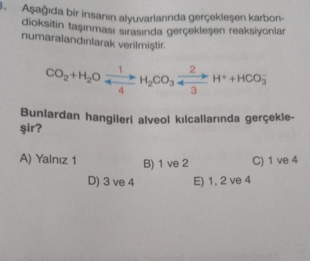 3.
Aşağıda bir insanın alyuvarlarında gerçekleşen karbon-
dioksitin taşınması sırasında gerçekleşen reaksiyonlar
verilmiştir.
numaralandırılarak
2
CH
CHICOHIHOO,
3
H₂CO3
H+ + HCO3
CO,+H,O
Bunlardan hangileri alveol kılcallarında gerçekle-
şir?
A) Yalnız 1