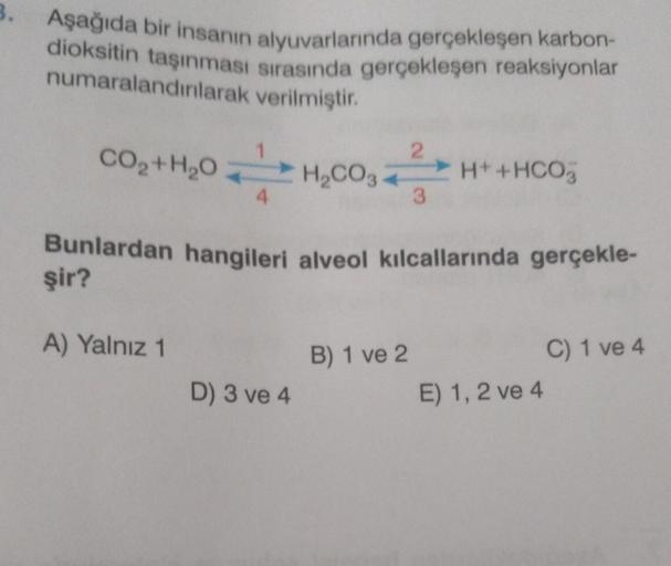 3.
Aşağıda bir insanın alyuvarlarında gerçekleşen karbon-
dioksitin taşınması sırasında gerçekleşen reaksiyonlar
verilmiştir.
numaralandırılarak
2
CH
CHICOHIHOO,
3
H₂CO3
H+ + HCO3
CO,+H,O
Bunlardan hangileri alveol kılcallarında gerçekle-
şir?
A) Yalnız 1
