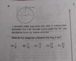 r yarıçaplı pistte koşmakta olan atlet A noktasından
geçerken hızı v dir. Bundan sonra pistte her 90° yay
geçtiğinde hızını üç katına çıkarıyor.
Atlet bir tur attığında ortalama hızı kaç v dır?
75
A) //
B) 11
10
C)
13
11
D)
27
10
33
E) 30
5