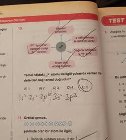 6
Elektron Dizilimi
ngisi
elekt-
ilişki
on di-
inde
NLARI
10.
p3- iyonunun
elektron dizilişi
38² ile biter.
Küresel
simetriktir.
15P
6 tam dolu
orbitali bulunur.
s orbitalerinde
6 elektron vardır.
Değerlik orbitaleri
sve pdir.
15
Temel hâldeki ₁P atomu ile ilgili yukarıda verilen ifa-
delerden kaç tanesi doğrudur?
11. Orbital şeması,
00
008
şeklinde olan bir atom ile ilgili;
A) 1
B) 2
C) 3
D) 4
15² 25² 2p 35² 3p3
I. Değerlik elektron sayısı 2 dir.
E) 5
TEST
1. Aşağıda 1s
ri verilmiştir.
Bu çizim
1. S
II. S
le
a
bilgil
A) Ya