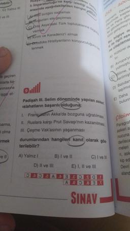 ilabilir?
C) Yalnız III
ve Ill
le geçiren
alılarla ka-
unmasına
işgal et-
barma,
l olma
rmek
ve Il
aren Os
li İmparatorluğu'na karşı izlediği politik
arasında aşağıdakilerden hangisi yoktun
LA Slav birliğini sağlamak
Bogazları ele geçirmek
C) Orta Asya'daki Türk topluluklarına
vermek
Kirim ve Karadeniz'i almak
Ortodoks Hristiyanların koruyuculuğunu
lenmek
D) II ve III
Devlet
OSS
Osmanlı
Devrinde başlar
na ve Paris gibi
ler gönderilmişti
türlü gelişmeyi i
Bu bilgiye da
ti ile ilgili aşa
ne ulaşılamaz
A) Kültürel de
all
Padişah III. Selim döneminde yapılan askeri
islahatların başarılı olduğuna;
B) I ve II
rulmuştu
I. Fransızların Akka'da bozguna uğratılması,
II. Ruslara karşı Prut Savaşı'nın kazanılması,
III. Çeşme Vak'asının yaşanması
durumlarından hangileri kanıt olarak gös-
terilebilir?
A) Yalnız I
E) I, II ve III
B) Avrupa'y
yulmuştu
(C) Bilime, a
Verilmişt
D) Batidan
laşılmış
C) I ve Ill
AEOSOT
Aeo 8 3 T
SINAV
200
E) Daha
bulunr
Çözüm
Paragraf
askeri a
nucuna
derilece
meleri
ri, ask
kip edi
Devri
aland