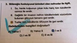 3. Böbreğin fonksiyonel birimleri olan nefronlar ile ilgili,
1. Su, henle kulpunun çıkan kolu hariç tüm tübüllerde
ozmoz ile emilir.
II.
Sağlıklı bir insanın nefron tübüllerindeki süzüntüde
bulunan glikozun tamamı geri emilir.
III. Tuzlar tüm tübüllerde difüzyon ile geri emilir.
ifadelerinden hangileri doğrudur?
A) Yalnız I
D) I ve III
B) Yalnız II
E) II ve III
I ve Il