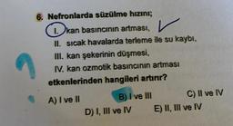 6. Nefronlarda süzülme hızını;
I. kan basıncının artması,
V
II. sıcak havalarda terleme ile su kaybı,
III. kan şekerinin düşmesi,
IV, kan ozmotik basıncının artması
etkenlerinden hangileri artırır?
A) I ve II
B) I ve III
D) I, III ve IV
C) II ve IV
E) II, III ve IV