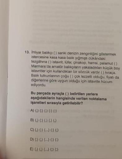 13. İhtiyar balıkçı () sanki denizin zenginliğini göstermek
istercesine kasa kasa balık yığmıştı dükândaki
tezgahina () istavrit, lüfer, çinakop, hamsi, palamut ()
Marmara'da amatör balıkçıların yakaladıkları küçük boy
istavritler için kullandıklan bir söz