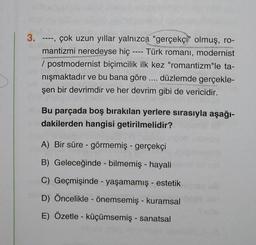 3. ----, çok uzun yıllar yalnızca "gerçekçi" olmuş, ro-
mantizmi neredeyse hiç ---- Türk romanı, modernist
/postmodernist biçimcilik ilk kez "romantizm"le ta-
nışmaktadır ve bu bana göre .... düzlemde gerçekle-
şen bir devrimdir ve her devrim gibi de vericidir.
alBu parçada boş bırakılan yerlere sırasıyla aşağı-
dakilerden hangisi getirilmelidir?
A) Bir süre - görmemiş - gerçekçi
B) Geleceğinde - bilmemiş - hayali
C) Geçmişinde yaşamamış - estetik
D) Öncelikle - önemsemiş - kuramsal
E) Özetle - küçümsemiş - sanatsal