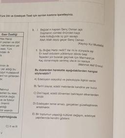 Türk Dili ve Edebiyatı Testi için ayrılan kısmına işaretleyiniz.
Eser Özelliği
Has Hacip
an yazılan ve dört
kahramanın yer
eser, Türk
ndaki ilk
ir.
rinin ilk
yer aldığı bu
üzyıl mutasavvifi
evi'nin şiirlerden
dir.
Mahmut
azılan bu eser,
sözlük değil;
ya ve folklor
önemli
aldığı
bir eserdir.
eştirildiğinde
v
C) II ve III
3. I. Bağdat'ın kapısın Genç Osman açtı
Düşmanın cümlesi önünden kaçtı
Kelle koltuğunda üç gün savaştı
Allah Allah deyip geçer Genç Osman
(Kayıkçı Kul Mustafa)
II. Şu Boğaz Harbi nedir? Var mı ki dünyada eşi
En kesif orduların yükleniyor dördü beşi
Tepeden yol bularak geçmek için Marmara'ya
Kaç donanmayla sanlmiş ufacık bir karaya
(Mehmet Akif Ersoy)
Bu dizelerden hareketle aşağıdakilerden hangisi
söylenebilir?
A) Edebiyatın sosyoloji ve psikolojiyle ilişkisi vardır.
B) Tarihi olaylar, edebi metinlerde kendine yer bulur.
C) Dinî hayat, edebi dönemleri belirleyen etkenlerden
biridir.
D) Edebiyatın temel amacı, gerçekleri güzelleştirerek
anlatmaktır.
E) Bir toplumun yaşadığı kültürel değişim, edebiyat
yapıtlarında kendini gösterir.