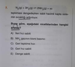 7.
N₂(g) + 3H₂(g) = 2NH3(g) + ISI
tepkimesi dengedeyken sabit hacimli kapta siste-
min sıcaklığı arttırılıyor.
göre, aşağıdaki niceliklerinden hangisi
Buna
Buna
artmaz?
A) İleri hız sabiti
B) NH3 gazının kismi basıncı
C) Geri tepkime hızı
D) Geri hız sabiti
E) Denge sabiti