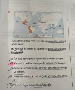 2.
PASIFIK
OKYANUSU
2.500 km
Kanada
ABD
SIL
ATLAS
OKYANUSU
Cayenne
Brezilya
Olinde
Gambia
Portekiz
Ispanya
Istanbul
Osmanlı Devleti
Angola
Kap
Kaluta
Goa Madras
Ingiltere
Hollanda
Bombay
Kolombo
HINT Sumatra
Mozambik OKYANUSU
Fransa
Filipin
Adalan
Yeni Gine
Yukarıdaki haritada XVIII. yüzyılda sömürgeciliğin gelişimi
gösterilmiştir.
Bu haritaya bakılarak aşağıdaki yargılardan hangisine
ulaşılamaz?
LA) En fazla sömürgecilik Amerika kıtasında yapılmıştır.
LB) Osmanlı toprakları sömürge alanı olarak görülmüştür.
Cİspanya ve Portekiz diğerlerinden daha fazla sömürge-
ye sahiptir.
D) Hollanda daha çok uzak doğuda sömürge elde etmiş-
tir.
E)) Tüm sömürgeci devletler Avrupalıdır
4.