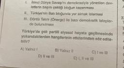 1. İkinci Dünya Savaşı'nı demokrasiyle yönetilen dev-
letterin başını çektiği bloğun kazanması
II. Türkiye'nin Batı bloğunda yer almak istemesi
III. Dörtlü Takrir (Önerge) ile bazı demokratik talepler-
de bulunulması
Türkiye'de çok partili siyasal hayata geçilmesinde
yukarıdakilerden hangilerinin etkilerinden söz edile-
bilir?
A) Yalnız !
D) il ve ill
B) Yalnız II
C) I ve III
E) I, II ve III
23