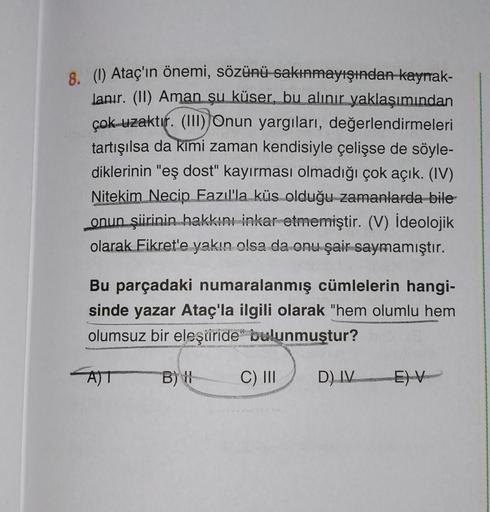 8. (1) Ataç'ın önemi, sözünü sakınmayışından kaynak-
lanır. (II) Aman şu küser, bu alınır yaklaşımından
çok uzaktır. (III) Onun yargıları, değerlendirmeleri
tartışılsa da kimi zaman kendisiyle çelişse de söyle-
diklerinin "eş dost" kayırması olmadığı çok a