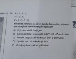 oğru-
It's
10. X = 2)8) 1)
Y = 2)1)
Z=2)8)8) 1)
Yukanda katman elektron dağılımları verilen elementl
için aşağıdakilerden hangisi yanlıştır?
A) Üçü de metalik bağ içerir.
B) Erime noktaları arasındaki ilişki Y>X> Z şeklindedir.
C) Metalik bağ kuvveti en büyük olan Z atomudur.
D) Üçü de katı halde elektriği iletir.
E) Oda koşullarında katı haldedirler.