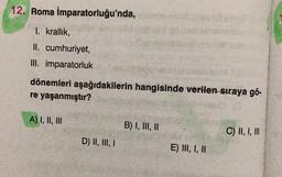 12. Roma İmparatorluğu'nda,
1. krallık,
II. cumhuriyet,
III. imparatorluk
dönemleri aşağıdakilerin hangisinde verilen sıraya gö-
re yaşanmıştır?
A) I, II, III
D) II, III, I
B) I, III, II
E) III, I, II
C) II, I, III