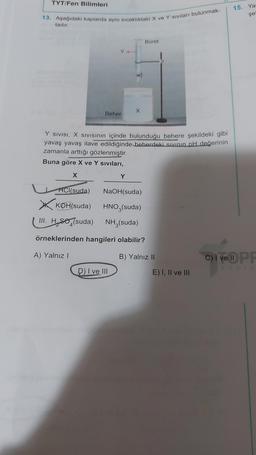 TYT/Fen Bilimleri
13. Aşağıdaki kaplarda aynı sıcaklıktaki X ve Y sıvıları bulunmak-
tadır.
Beher
X
Y SIVISI, X SIVISının içinde bulunduğu behere şekildeki gibi
yavaş yavaş ilave edildiğinde beherdeki sıvının pH değerinin
zamanla arttığı gözlenmiştir.
Buna göre X ve Y sıvıları,
X
Y
D) I ve III
Büret
HCl(suda)
KOH(suda)
III. H se (suda)
örneklerinden hangileri olabilir?
A) Yalnız I
NaOH(suda)
HNO3(suda)
NH3(suda)
B) Yalnız II
E) I, II ve III
15. Ya
şe
C) I ve PF