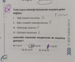 147
Tuzlu suyun elektriği iletmesinde meydana gelen
değişim,
Fiziksel
1. Yağlı boyanın kuruması
K
II. Bakır metalinin elektriği iletmesi F
III. Gökkuşağı oluşumu F
IV. Gümüşün kararması K
yukarıdaki olaylardan hangilerinde de meydana
gelmiştir?
A) I ve II
B) ve Ill
III
D) III ve IV
E) Il ve IV
I ve IV
9. SINIF SARMAL KİMYA
66