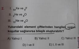 2. 1. 54Xe ve F
II. He ve O
2
III. 10 Ne ve O
Yukarıdaki element çiftlerinden hangileri uygun
koşullar sağlanırsa bileşik oluşturabilir?
A) Yalnız I
D) I ve II
B) Yalnız II
C) Yalnız III
E) I, II ve III
karekök