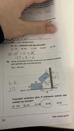 24
uzanan 6 br olduğuna gore
orhangi üçü olan tüm üçgenler-
Aldiğinde bu üçgenin alanımın 8 br²
9/2/2
66
30
4tir?
Z
Zemin
180-2
a = 250° olduğuna göre,
(b + z) -y ifadesinin eşiti kaç derecedir?
A) 110
B) 120
C) 130
D) 140
180-2+2+2
180 + 2-y
32. Kenar uzunlukları 30 birim ve 60 birim olan özdeş iki dikdört-
gen şekildeki gibi konumlandırılıyor.
KL= 36 birim
30
D)
60
30
Ki
B
asağıdaki şekil
iştir.
C) 108
P
30
60
36
36
E) 150
18
D) 96
48
Yukarıdaki verilenlere göre, P noktasının zemine olan
uzaklığı kaç birimdir?
A) 120
B) 112
Bo
B
E) 90
Diğer sayfaya geçiniz.