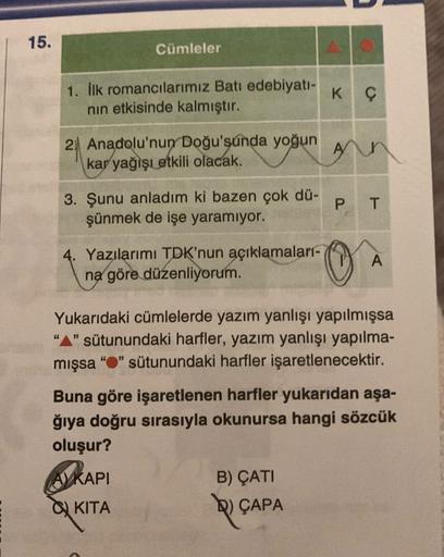 15.
Cümleler
1. İlk romancılarımız Batı edebiyatı-
nın etkisinde kalmıştır.
2 Anadolu'nun Doğu'şunda yoğun
kar yağışı etkili olacak.
3. Şunu anladım ki bazen çok dü-
şünmek de işe yaramıyor.
Yazılarımı TDK'nun açıklamaları-
na göre düzenliyorum.
K Ç
B) ÇAT