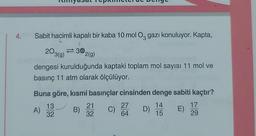 4.
Sabit hacimli kapalı bir kaba 10 mol O gazı konuluyor. Kapta,
C
30,
203(g)
dengesi kurulduğunda kaptaki toplam mol sayısı 11 mol ve
basınç 11 atm olarak ölçülüyor.
Buna göre, kısmi basınçlar cinsinden denge sabiti kaçtır?
13
D) 14
15
32
A)
B)
2(g)
21
32
C)
27
64
E)
17
29