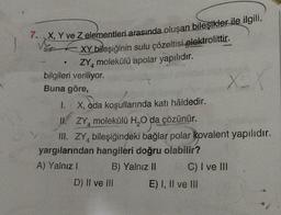 7. X, Y ve Z elementleri arasında oluşan bileşikler ile ilgili,
XY bileşiğinin sulu çözeltisi elektrolittir.
ZY4 molekülü apolar yapılıdır.
bilgileri veriliyor.
A
Buna göre,
I. X, oda koşullarında katı hâldedir.
II. ZY4 molekülü H₂O da çözünür.
III. ZY bileşiğindeki bağlar polar kovalent yapılıdır.
yargılarından hangileri doğru olabilir?
A) Yalnız I
B) Yalnız II
D) II ve III
X
x=1
C) I ve III
E) I, II ve III