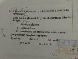 XOH
8. 2 katmanlı X elementinin son katmanında 3 elektron bu-
lunmaktadır.
Buna göre X elementinin ,H ile oluşturacağı bileşik
ile ilgili,
1. Moleküler yapılıdır.
II. Suda çözünmez.
III. Moleküldeki tüm atomlar oktet kuralına uyar.
yargılarından hangileri doğrudur?
A) Yalnız I
B) I ve II
D) II ve III
C) I ve III
E) I, II ve III
• Ni
CAP
PL