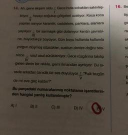 14. Ah, gene akşam oldu! Gece hızla sokakları sakinleş-
I
tiriyor havayı soğutup gölgeleri uzatıyor. Koca koca
yapıları sarıyor karanlık; caddelere, parklara, alanlara
yayılıyor bir sarmaşık gibi dolanıyor kentin çevresi-
ne, büyüdükçe büyüyor. Gün boyu kullanıla kullanıla
yorgun düşmüş sözcükler, suskun denize doğru ses-
sizce usul usul sürükleniyor. Gece rüzgârına takılıp
J
IV
gelen derin bir ıslıkla, gemi limandan ayrılıyor. Bu si-
rada arkadan tanıdık bir ses duyuluyor! "Faik bugün
V
de mi eve geç kaldın?"
Bu parçadaki numaralanmış noktalama işaretlerin-
den hangisi yanlış kullanılmıştır?
A) I
B) II
C) III
D) IV
V
16. Be
tişi
ge
ra
el
si
P
Şe
is