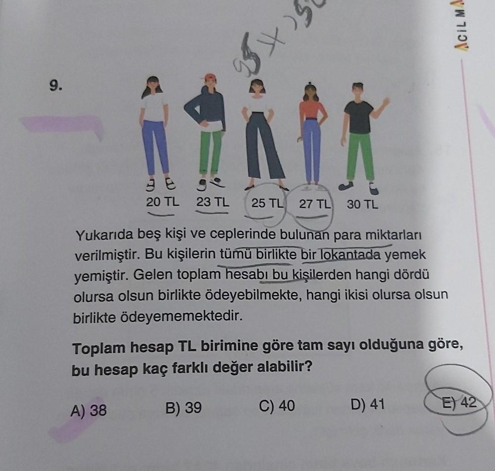 9.
K
()
A) 38
38
3e ge
20 TL 23 TL 25 TL 27 TL 30 TL
Yukarıda beş kişi ve ceplerinde bulunan para miktarları
verilmiştir. Bu kişilerin tümü birlikte bir lokantada yemek
yemiştir. Gelen toplam hesabı bu kişilerden hangi dördü
olursa olsun birlikte ödeyebilm
