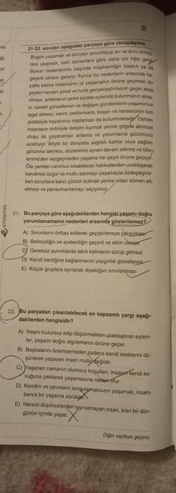 na
gi
Dir
en
el
-
M
B
da
21-22. soruları aşağıdaki parçaya göre cevaplayınız.
Bugün yaşamak ve dünyayı yorumlayıp arı ve duru sonup
lara ulaşmak, eski zamanlara göre daha zor hale geld
Bunun nedenlerinin başında müphemligin baskın ya
geçerli olması geliyor. Ayrıca bu nedenlerin arasında ha
yatta kalma histerisinin iyi yaşamanın önüne geçmesi, bir
şeyleri hemen şimdi ve hizla gerçekleştirmenin geçer akçe
olması, anlamanın yerini süratle eylemde bulunmanın aima-
si, sürekli güncellenen ve değişen gündemlerin yaşamımızı
işgal etmesi; verim, performans, başarı ve narsisizmin tüm
verim, pe
unmaktady Dahası
şiddetiyle hayatımızı kaplaması da bulunmaktady
toide atomize
insanların birbiriyle iletişim kurmak yerine gitgide atomize
oluşu da yaşananlanı anlama ve yorumlama gücümüzü
azaltıyor. Böyle bir dünyada sağlıklı kalma veya sağlıklı
görünme takıntısı, düzenimizi aynen devam ettirme ve
gorunme (ak
indemlerin yasamim
com
kolma
w
müne üks
lerimizden vazgeçmeden yaşama her şeyin önüne geçiyor.
Öte yandan canımızı sıkabilecek hakikatlerden uzaklaşarak
kendimizi özgür ve mutlu sanmayı yaşamayla özdeşleştirir-
ken sorunlara kalıcı çözüm bulmak yerine onları sümen alti
etmeyi ve pansumanlamayı seçiyoruz
21. Bu parçaya göre aşağıdakilerden hangisi yaşamı doğru
yorumlamamanın nedenleri arasında gösterilemez?
A) Sorunların örtbas edilerek geçiştirilmeye çalışılmaar
B) Belirsizliğin ve aceleciliğin geçerli ve etkin olmas
C) Gereksiz ayrıntılarda takılı kalmanın sürüp gitmesi
D) Kendi benliğine bağlanmanın yaygınlık göstermesi
E) Küçük gruplara ayrılarak diyaloğun sınırlanması
22. Bu parçadan çıkarılabilecek en kapsamlı yargı aşağı-
dakilerden hangisidir?
A) Insani huzursuz edip düşünmekten uzaklaştıran eylem-
ler, yaşamı doğru algılamanın önüne geçer.
B) Başkalarını önemsemeden sadece kendi isteklerini dü-
şünerek yaşayan insan mutlu değildir.
C) Yaşanan zamanın olumsuz koşulları, insapin kendi ko-
vuğuna çekilerek yaşamasına neden olur.
D) Kendini ve çevresini sorgulamaksızın yaşamak, insanı
bencil bir yaşama sürükler
E) Narsist düşüncelerden sjynlamayan insan, kısır bir dön-
günün içinde yaşar.
Diğer sayfaya geçiniz.