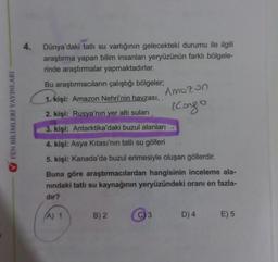 FEN BİLİMLERİ YAYINLARI
4.
Dünya'daki tatlı su varlığının gelecekteki durumu ile ilgili
araştırma yapan bilim insanları yeryüzünün farklı bölgele-
rinde araştırmalar yapmaktadırlar.
Bu araştırmacıların çalıştığı bölgeler;
1. kişi: Amazon Nehri'nin havzası,.
2. kişi: Rusya'nın yer altı suları
3. kişi: Antarktika'daki buzul alanları
4. kişi: Asya Kıtası'nın tatlı su gölleri
5. kişi: Kanada'da buzul erimesiyle oluşan göllerdir.
Amozon
Kongo
Buna göre araştırmacılardan hangisinin inceleme ala-
nındaki tatlı su kaynağının yeryüzündeki oranı en fazla-
dir?
(A) 1
B) 2
D) 4
E) 5