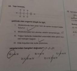 10. Yapı formülü,
HHH
|||
H-C-C-C-Ö-H
111
HHH
şeklinde olan organik bileşik ile ilgili,
1. Molekülünde hem polar hem de apolar kovalent bağlar
bulunur.
II. Molekülündeki tüm atomlar oktetini tamamlamıştır.
III. Yoğun fazlarda molekülleri arasındaki etkin çekim kuv-
veti hidrojen bağıdır.
IV. Oda koşullarında suda çözünmez.
yargılarından hangileri doğrudur? (₁H, 6C, 80)
A) Ive III
B) II ve IV
C) 1/1 ve 11
DIVEN BELIAN
D) II, II ve IV
E) I, II, II ve IV
12. Egit kütled
250
denklemi
11,2 litres
Buna g
(0:16.
A) 8 g
71