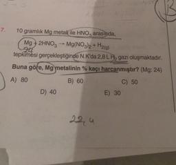 7.
10 gramlık Mg metali ile HNO3 arasında,
Mg
24
2HNO3 → Mg(NO3)2 +
H2(g)
tepkimesi gerçekleştiğinde N.K'da 2,8 L H gazı oluşmaktadır.
Buna göre, Mg metalinin % kaçı harcanmıştır? (Mg: 24)
A) 80
B) 60
C) 50
D) 40
22,4
E) 30