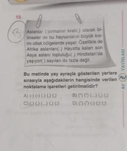 13.
B
Aslanlar ()ormanın kralı() olarak bi-
linseler de bu hayvanların büyük kıs-
mi otlak bölgelerde yaşar. Özellikle de
Afrika aslanları() Hayatta kalan son
Asya aslanı topluluğu( ) Hindistan'da
yaşıyor() sayıları da fazla değil.
Bu metinde yay ayraçla gösterilen yerlere
sırasıyla aşağıdakilerin hangisinde verilen
noktalama işaretleri getirilmelidir?
A) (-) (-) (-) (.) (.)
C) (,) (,) (---) (,) (;)
B) (†) (†) (---) (.) ()
D) () () () () ()
YAYINLARI
AV