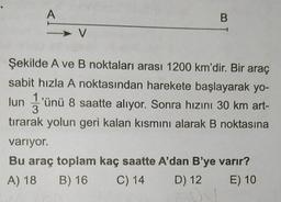 A
V
B
Şekilde A ve B noktaları arası 1200 km'dir. Bir araç
sabit hızla A noktasından harekete başlayarak yo-
lun 3'ünü 8 saatte alıyor. Sonra hızını 30 km art-
tırarak yolun geri kalan kısmını alarak B noktasına
variyor.
Bu araç toplam kaç saatte A'dan B'ye varır?
A) 18
B) 16
C) 14
D) 12
E) 10