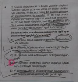 4.
(1) Kolayca doğrulanabilir ki büyük yazarlar olayların
nedenleri üstüne yazarken yalnız en doğru bildikle-
riyle yetinmez. (II) Bir ince buluş, bir güzellik getirmek
için inanmadıklarını da yazarlar. (III) Bir şeyi ustaca
söylediler mi yeterince doğru ve yararlı söz etmiş olur-
lar. (IV) Asıl neden hangisidir, kesinlikle bilemeyiz. (V)
Okur olarak anlatılanların doğruluğunu sorgulamak
yerine güzel bir yazı okumanın keyfini sürmeliyiz.
Bu parçadaki numaralanmış cümleler ile ilgili aşa-
ğıdakilerden hangisi şöylenemez?
A) cumlede, büyük yazarların genel bir eğiliminden
söz edilmiştir.
B) H. cümlede, büyük yazarların eserlerini güzelleştir-
meyi amaçladıklarına değinilmiştir.
C) III. cümlede, sözü edilen eylem bir koşula bağlan-
miştir.
D) IV. cümlede, anlatılmak istenen düşünce sözde
soru cümlesiyle pekiştirilmiştir.
E) V. cümlede okurun okuduklarından duyduğu haz-
zin peşinde olması gerektiği dile getirilmiştir.