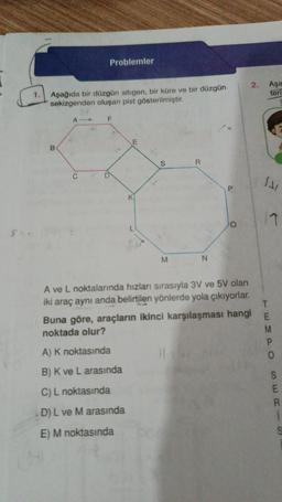 1.
Aşağıda bir düzgün altıgen, bir küre ve bir düzgün
sekizgenden oluşan pist gösterilmiştir.
B
A
Problemler
F
O
E
S
A) K noktasında
B) K ve L arasında
C) L noktasında
D) L ve M arasında
E) M noktasında
M
R
N
A ve L noktalarında hızları sırasıyla 3V ve 5V olan
iki araç aynı anda belirtilen yönlerde yola çıkıyorlar.
2.
Buna göre, araçların ikinci karşılaşması hangi
noktada olur?
SAI
Aşa
teri
17
T
EMPO
S
SERIS
R