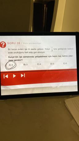 ?
SORU 39 / Sizin için öneriliyor
Bir kurye evden işe A saatte gidiyor. Yolun
evde unuttuğunu fark edip geri dönüyor.
B) 3
113
Kurye'nin işe zamanında yetişebilmesi için hızını kaç katına çıkar-
ması gerekir?
A) 2
C) 4
'üne geldiğinde kaskını
D) 5
E) 6