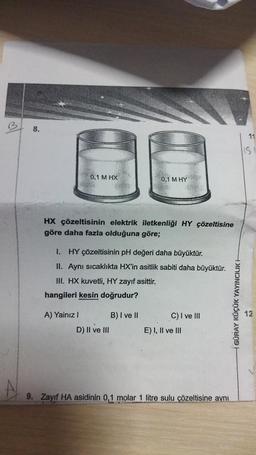 8.
0,1 M HX
Fin
HX çözeltisinin elektrik iletkenliği HY çözeltisine
göre daha fazla olduğuna göre;
A) Yainiz !
1. HY çözeltisinin pH değeri daha büyüktür.
II. Aynı sıcaklıkta HX'in asitlik sabiti daha büyüktür.
III. HX kuvetli, HY zayıf asittir.
hangileri kesin doğrudur?
D) II ve III
0,1 M HY
B) I ve II
9. Zayıf HA asidinin 0,1 mc
C) I ve III
E) I, II ve III
1 litre sulu çözeltisine aynı
GÜRAY KÜÇÜK YAYINCILIK H
11
IS
12