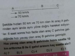 A
50 km/s
70 km/s
B
C
Şekilde hızları 50 km ve 70 km olan iki araç A şeh-
rinden aynı anda aynı yöne doğru hareket ediyor-
lar. 6 saat sonra hızı fazla olan araç C şehrine gel-
diğinde hızı yavaş olan araç B şehrine gelmiştir.
Hızı yavaş olan araç B şehrinde hızını saatte 10
km arttırırsa B ile C şehri arasını kaç saatte alır?
A) 7
B) 5
C) 4
D) 2
E) 1
7.B
6.B