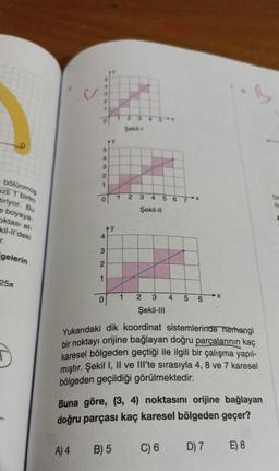 bölünmüş
ezli 1 birim
tiriyor. Bu
e boyaya-
oktası et-
kil-ll'deki
r.
gelerin
25
1
5
4
A) 4
3
2
1
0
4
3
2
0
>
k
1
2 3 4
Şekil-I
B) 5
1 2 3
4
Şekil-II
567
2
#
3
Şekil-III
5 6
Yukarıdaki dik koordinat sistemlerinde herhangi
bir noktayı orijine bağlayan doğru parçalarının kaç
karesel bölgeden geçtiği ile ilgili bir çalışma yapıl-
mıştır. Şekil I, II ve III'te sırasıyla 4, 8 ve 7 karesel
bölgeden geçildiği görülmektedir.
X
Buna göre, (3, 4) noktasını orijine bağlayan
doğru parçası kaç karesel bölgeden geçer?
C) 6
D) 7
B
E) 8
