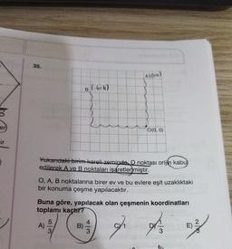 B
er
ir
35.
B (-bili)
A(016)
Yukarıdaki birim kareli zeminde. O noktası orijin kabu)
edilerek A ve B noktaları işaretlenmiştir.
A)
0(0, 0)
O, A, B noktalarına birer ev ve bu evlere eşit uzaklıktaki
bir konuma çeşme yapılacaktır.
5/3
Buna göre, yapılacak olan çeşmenin koordinatları
toplamı kaçtır?
fr Fr
E)
23