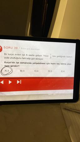 SORU 39/ Sizin için öneriliyor
Bir kurye evden işe A saatte gidiyor. Yolun 'üne geldiğinde kaskını
evde unuttuğunu fark edip geri dönüyor.
Kurye'nin işe zamanında yetişebilmesi için hızını kaç katına çıkar-
ması gerekir?
A) 2
B) 3
C) 4
D) 5
E) 6